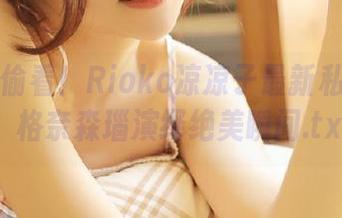 不怕被偷看！Rioko凉凉子最新私房图片，格奈森瑙演绎绝美瞬间.txt