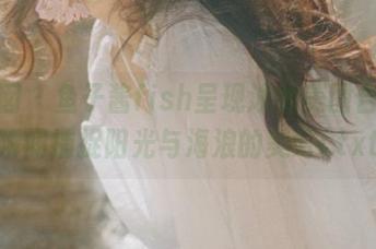 嗲囡囡 - 鱼子酱fish呈现泳衣美图合集，瞬间捕捉阳光与海浪的美好!.txt