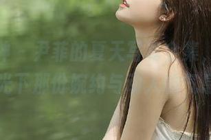 头条女神 - 尹菲的夏天写真全集，带你领略阳光下那份婉约与动人的气息.txt