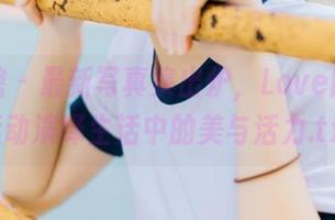 美媛馆 - 最新写真集出炉，Love陆瓷用运动演绎生活中的美与活力.txt